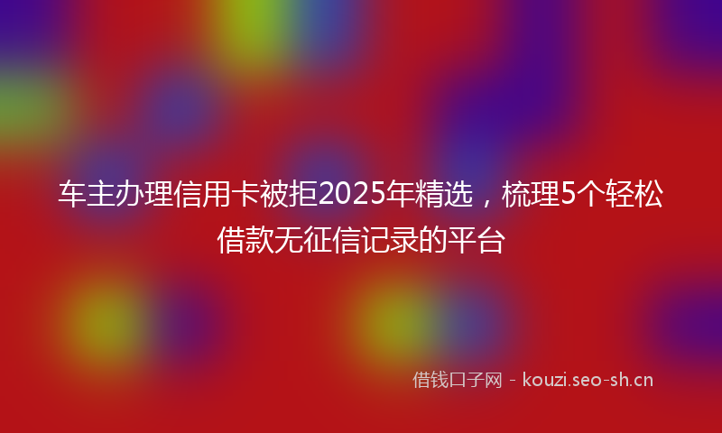 车主办理信用卡被拒2025年精选，梳理5个轻松借款无征信记录的平台