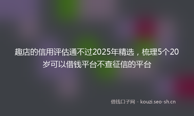 趣店的信用评估通不过2025年精选,梳理5个20岁可以借钱平台不查征信的平台