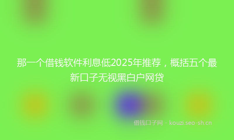 那一个借钱软件利息低2025年推荐，概括五个最新口子无视黑白户网贷