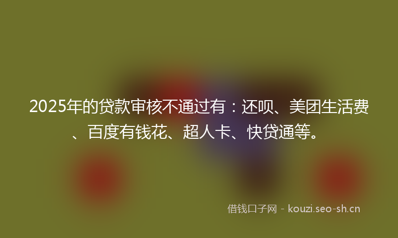 2025年的贷款审核不通过有：还呗、美团生活费、百度有钱花、超人卡、快贷通等。