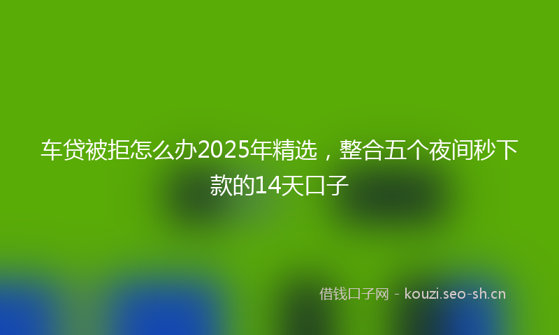 车贷被拒怎么办2025年精选，整合五个夜间秒下款的14天口子