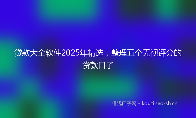贷款大全软件2025年精选，整理五个无视评分的贷款口子