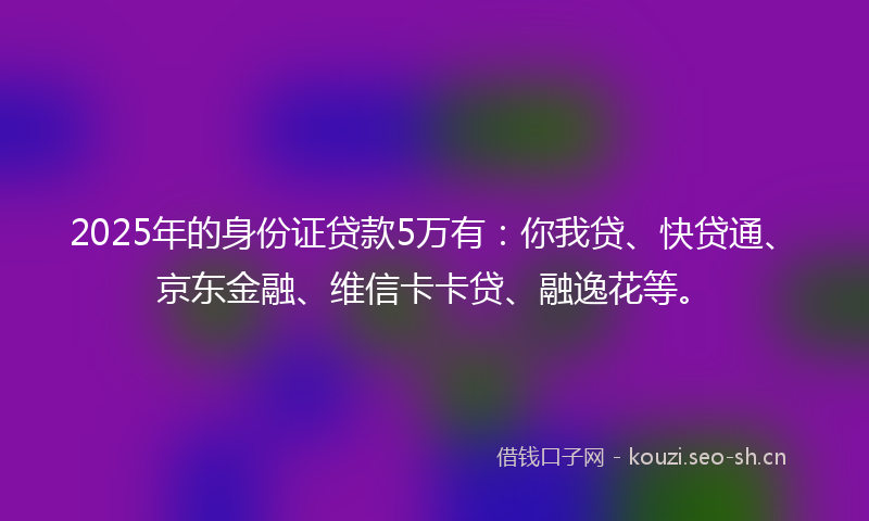 2025年的身份证贷款5万有:你我贷、快贷通、京东金融、维信卡卡贷、融逸花等。