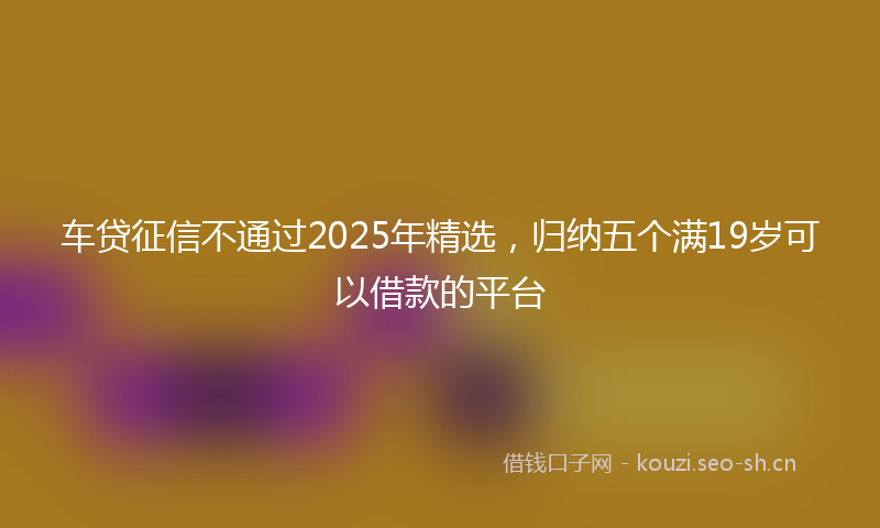 车贷征信不通过2025年精选，归纳五个满19岁可以借款的平台