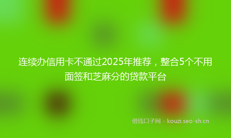 连续办信用卡不通过2025年推荐,整合5个不用面签和芝麻分的贷款平台