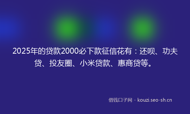 2025年的贷款2000必下款征信花有：还呗、功夫贷、投友圈、小米贷款、惠商贷等。