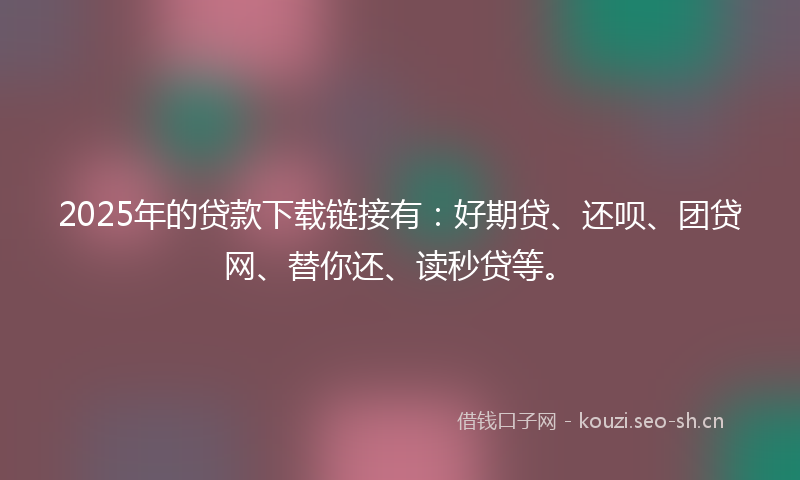 2025年的贷款下载链接有：好期贷、还呗、团贷网、替你还、读秒贷等。