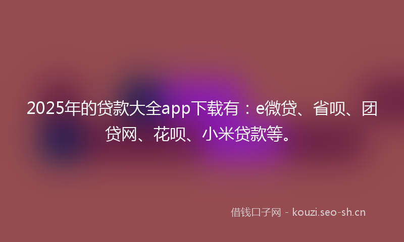 2025年的贷款大全app下载有：e微贷、省呗、团贷网、花呗、小米贷款等。