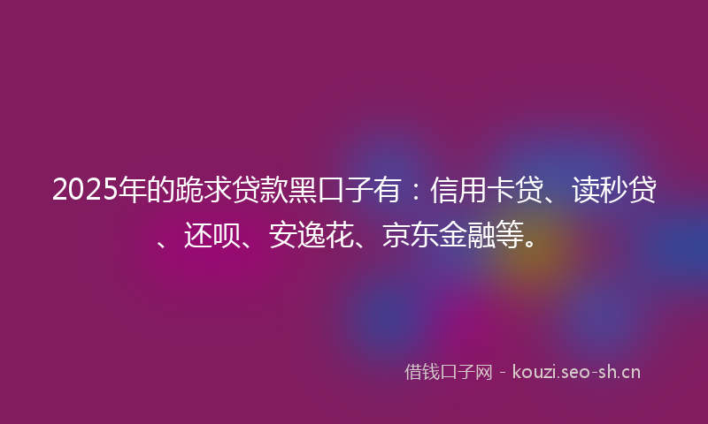 2025年的跪求贷款黑口子有：信用卡贷、读秒贷、还呗、安逸花、京东金融等。