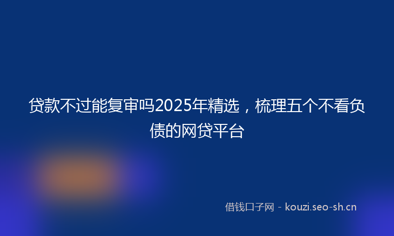 贷款不过能复审吗2025年精选，梳理五个不看负债的网贷平台