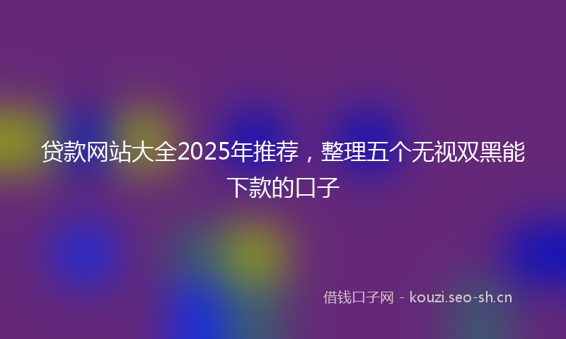 贷款网站大全2025年推荐，整理五个无视双黑能下款的口子