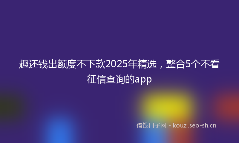 趣还钱出额度不下款2025年精选，整合5个不看征信查询的app