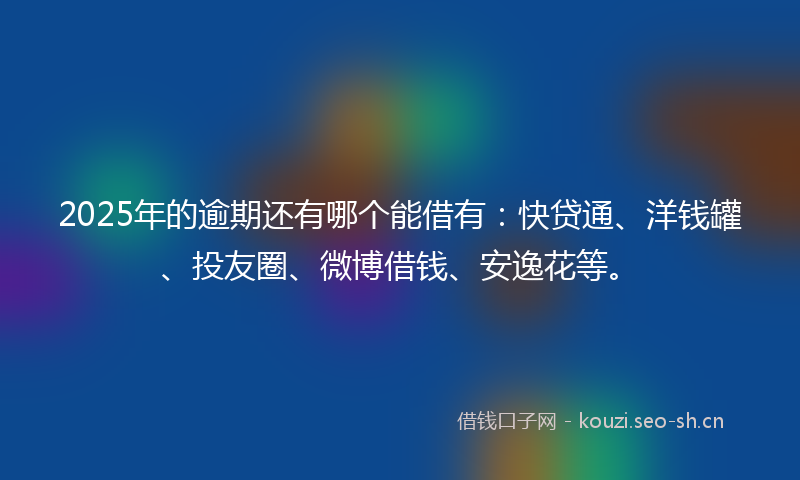 2025年的逾期还有哪个能借有：快贷通、洋钱罐、投友圈、微博借钱、安逸花等。