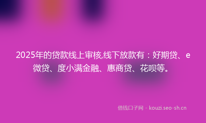 2025年的贷款线上审核,线下放款有：好期贷、e微贷、度小满金融、惠商贷、花呗等。