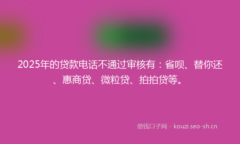 2025年的贷款电话不通过审核有：省呗、替你还、惠商贷、微粒贷、拍拍贷等。