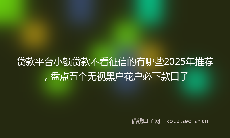 贷款平台小额贷款不看征信的有哪些2025年推荐，盘点五个无视黑户花户必下款口子