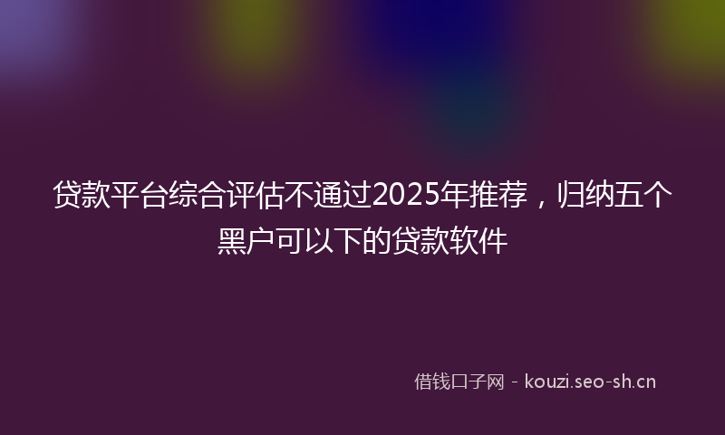 贷款平台综合评估不通过2025年推荐，归纳五个黑户可以下的贷款软件