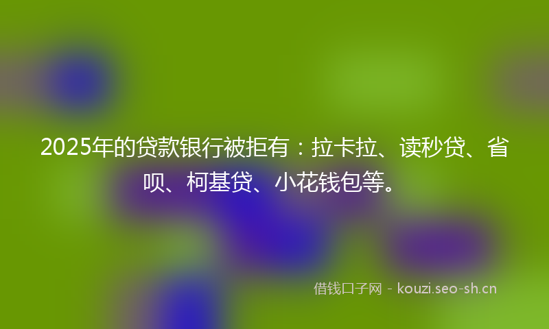 2025年的贷款银行被拒有:拉卡拉、读秒贷、省呗、柯基贷、小花钱包等。