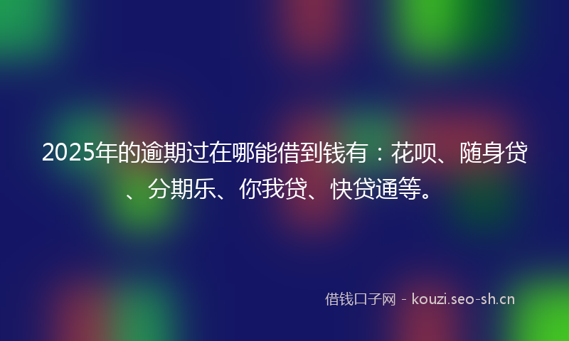 2025年的逾期过在哪能借到钱有：花呗、随身贷、分期乐、你我贷、快贷通等。