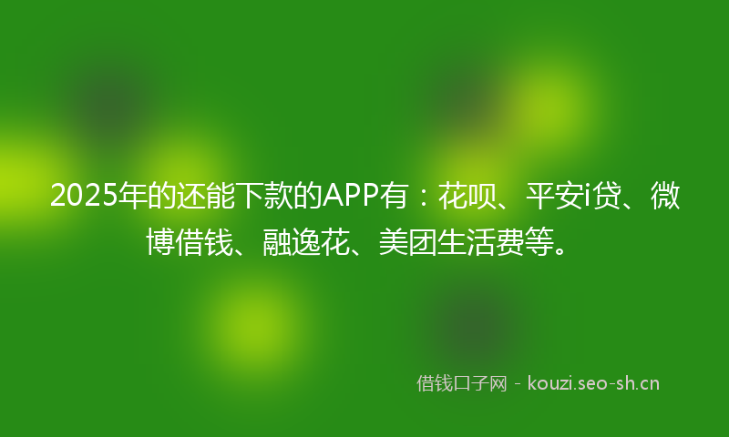 2025年的还能下款的APP有：花呗、平安i贷、微博借钱、融逸花、美团生活费等。