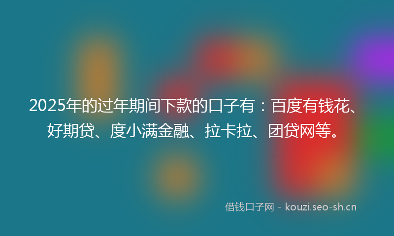 2025年的过年期间下款的口子有：百度有钱花、好期贷、度小满金融、拉卡拉、团贷网等。
