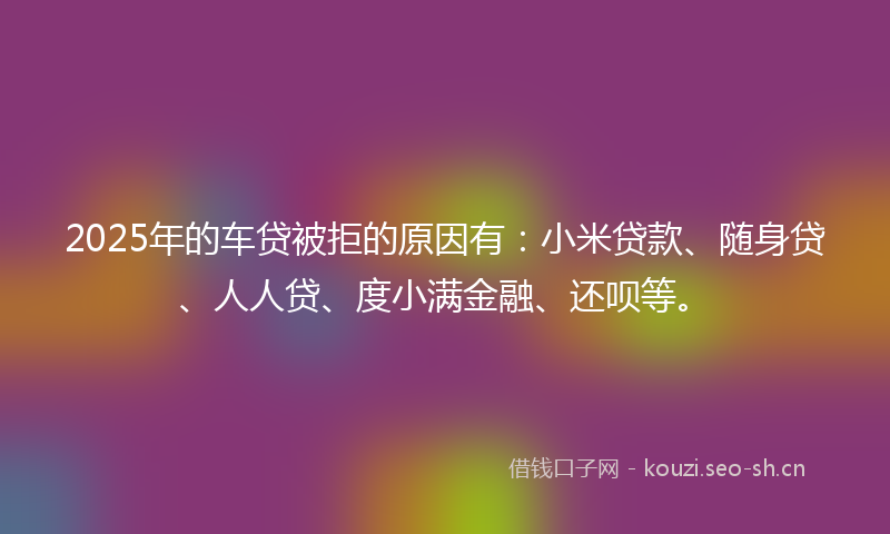 2025年的车贷被拒的原因有:小米贷款、随身贷、人人贷、度小满金融、还呗等。