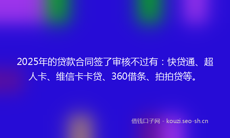 2025年的贷款合同签了审核不过有：快贷通、超人卡、维信卡卡贷、360借条、拍拍贷等。