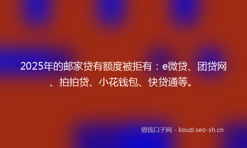 2025年的邮家贷有额度被拒有：e微贷、团贷网、拍拍贷、小花钱包、快贷通等。