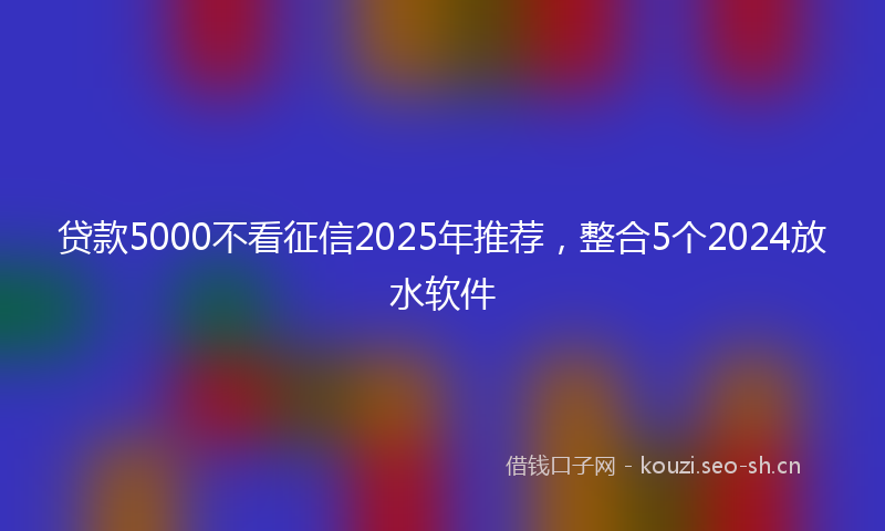 贷款5000不看征信2025年推荐，整合5个2024放水软件