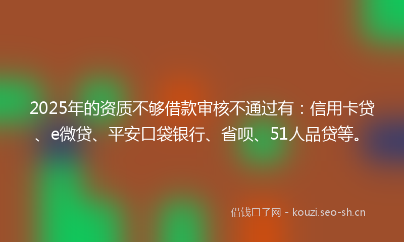 2025年的资质不够借款审核不通过有：信用卡贷、e微贷、平安口袋银行、省呗、51人品贷等。