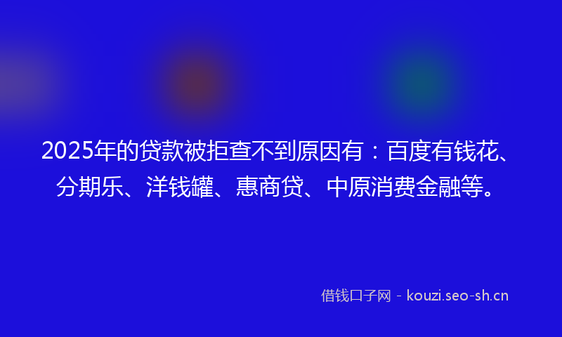 2025年的贷款被拒查不到原因有：百度有钱花、分期乐、洋钱罐、惠商贷、中原消费金融等。