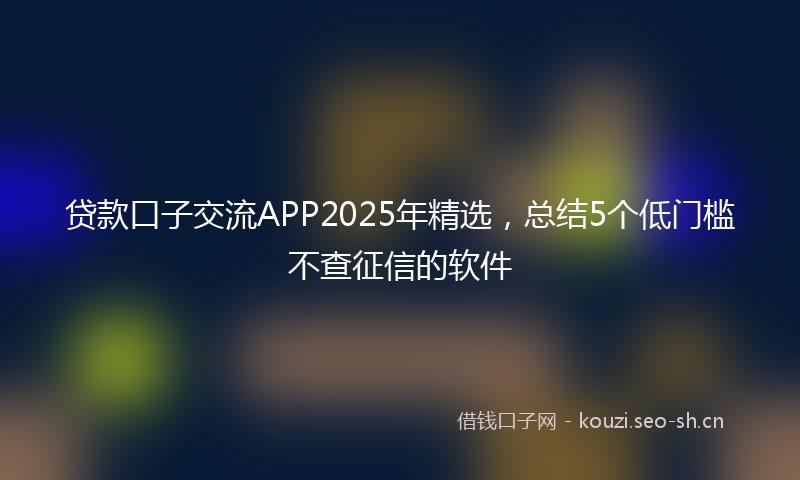 贷款口子交流APP2025年精选，总结5个低门槛不查征信的软件