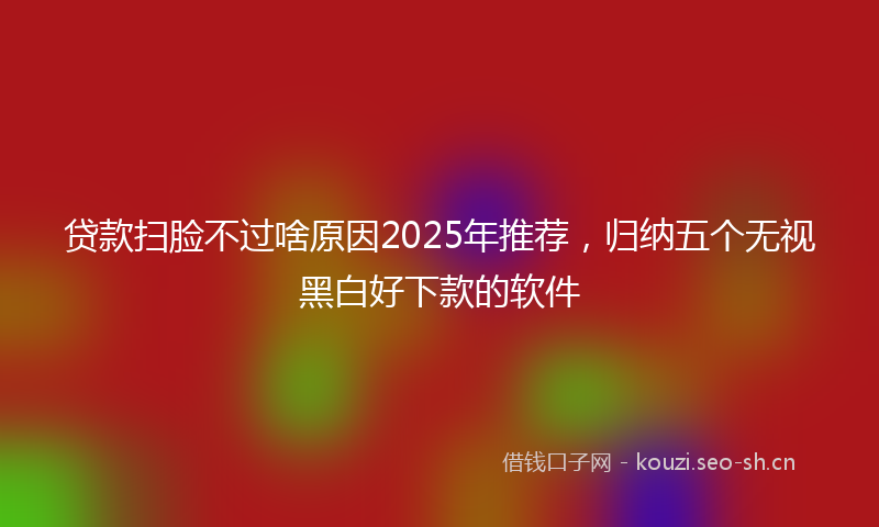 贷款扫脸不过啥原因2025年推荐，归纳五个无视黑白好下款的软件