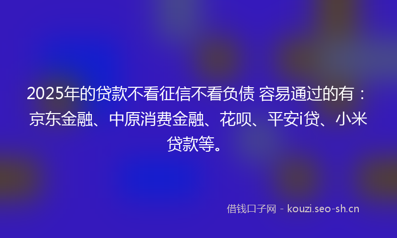 2025年的贷款不看征信不看负债 容易通过的有：京东金融、中原消费金融、花呗、平安i贷、小米贷款等。