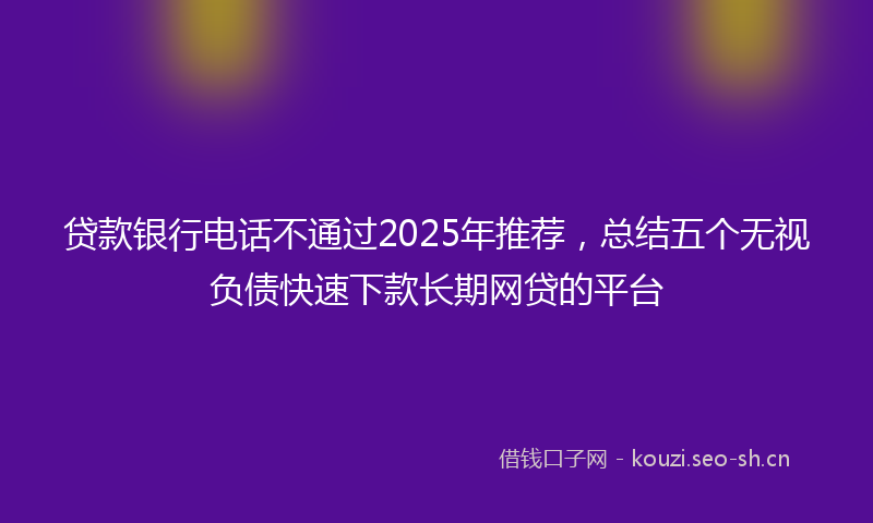 贷款银行电话不通过2025年推荐，总结五个无视负债快速下款长期网贷的平台