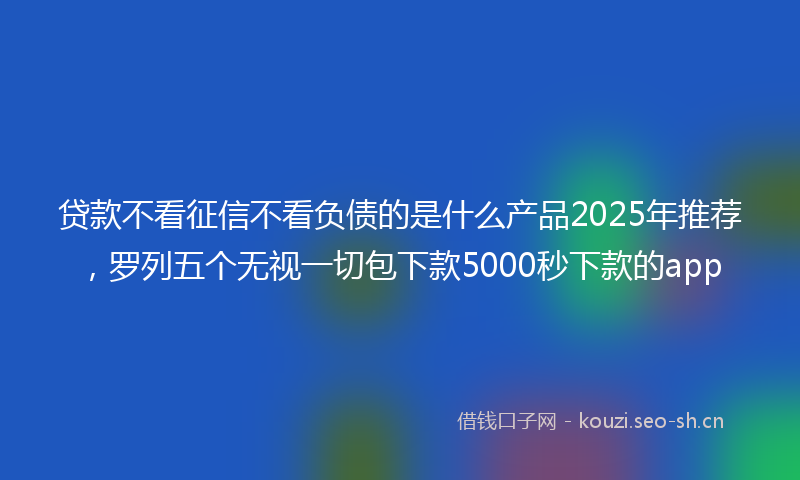 贷款不看征信不看负债的是什么产品2025年推荐，罗列五个无视一切包下款5000秒下款的app