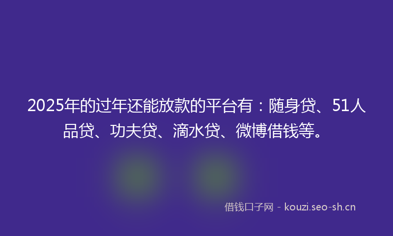 2025年的过年还能放款的平台有：随身贷、51人品贷、功夫贷、滴水贷、微博借钱等。