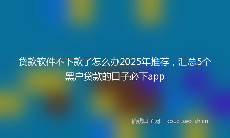贷款软件不下款了怎么办2025年推荐，汇总5个黑户贷款的口子必下app