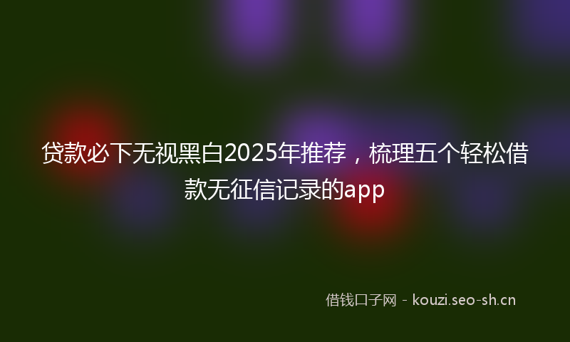 贷款必下无视黑白2025年推荐，梳理五个轻松借款无征信记录的app