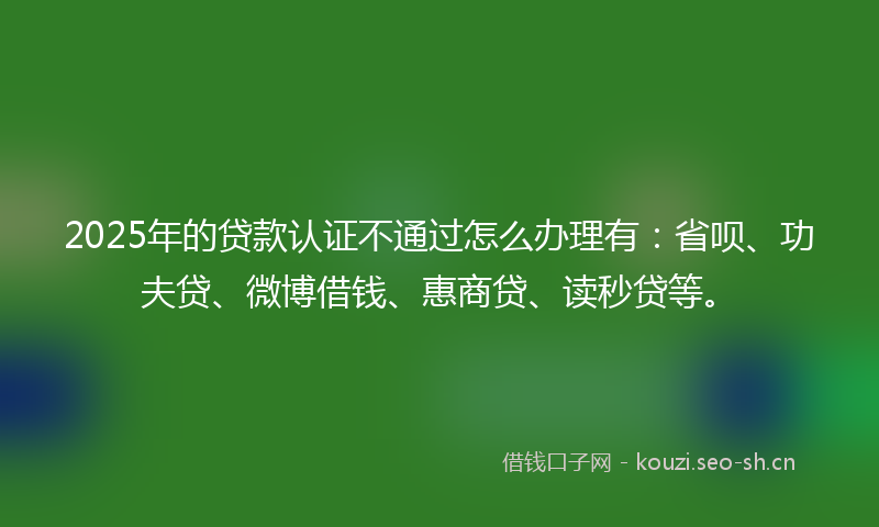 2025年的贷款认证不通过怎么办理有：省呗、功夫贷、微博借钱、惠商贷、读秒贷等。