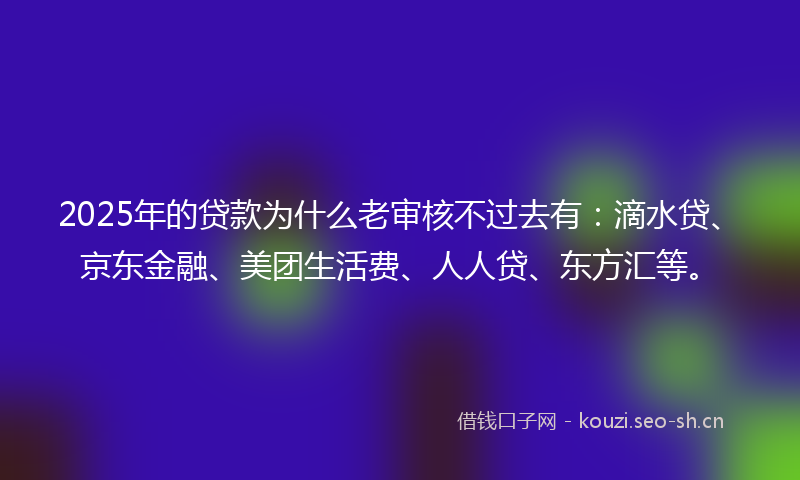2025年的贷款为什么老审核不过去有：滴水贷、京东金融、美团生活费、人人贷、东方汇等。