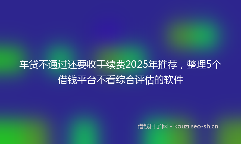 车贷不通过还要收手续费2025年推荐，整理5个借钱平台不看综合评估的软件