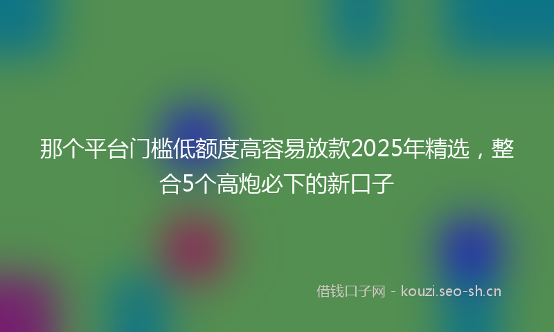 那个平台门槛低额度高容易放款2025年精选，整合5个高炮必下的新口子