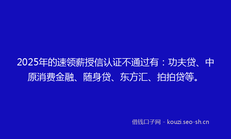 2025年的速领薪授信认证不通过有：功夫贷、中原消费金融、随身贷、东方汇、拍拍贷等。