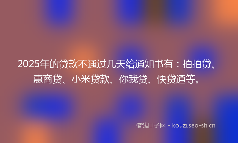 2025年的贷款不通过几天给通知书有：拍拍贷、惠商贷、小米贷款、你我贷、快贷通等。