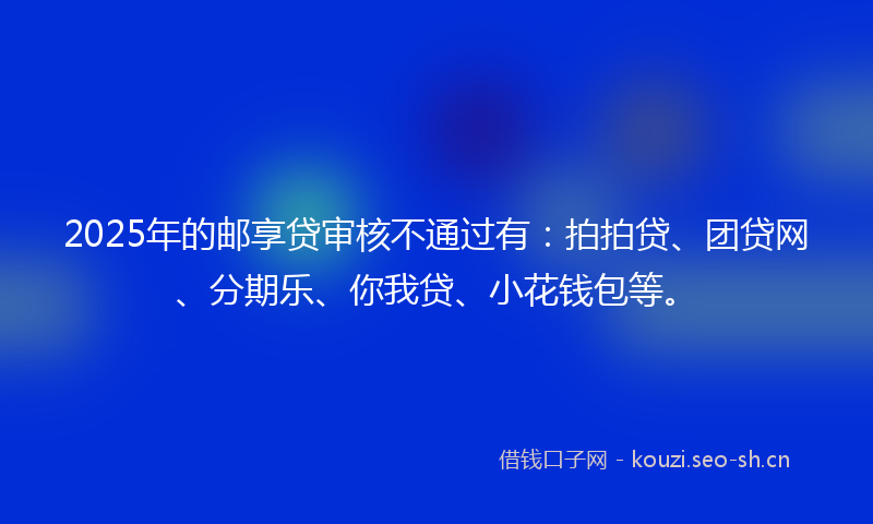 2025年的邮享贷审核不通过有：拍拍贷、团贷网、分期乐、你我贷、小花钱包等。
