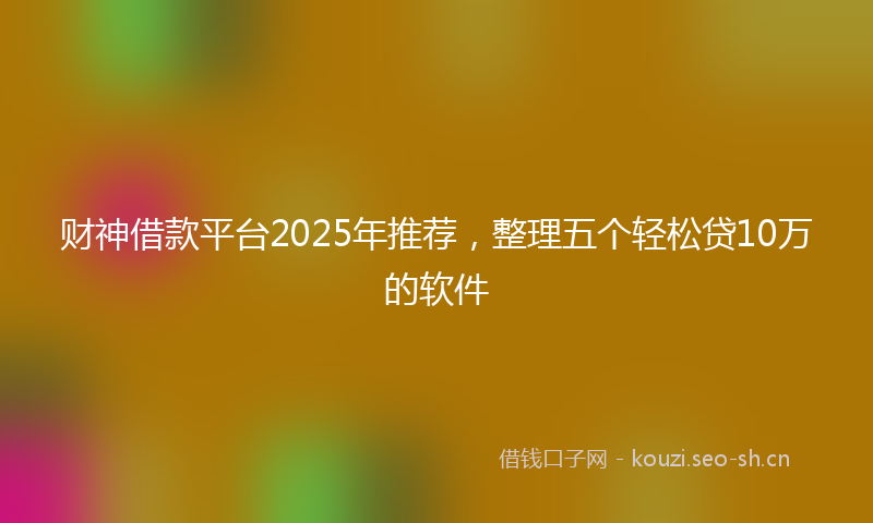财神借款平台2025年推荐，整理五个轻松贷10万的软件