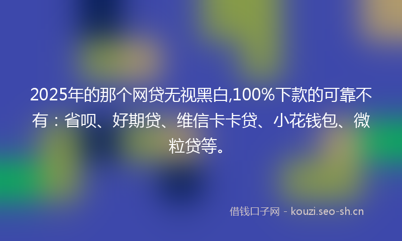 2025年的那个网贷无视黑白,100%下款的可靠不有:省呗、好期贷、维信卡卡贷、小花钱包、微粒贷等。