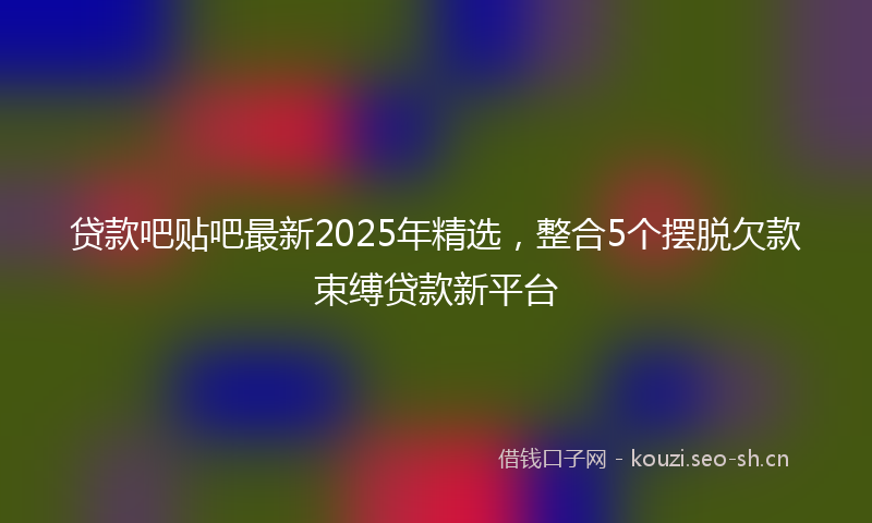 贷款吧贴吧最新2025年精选，整合5个摆脱欠款束缚贷款新平台