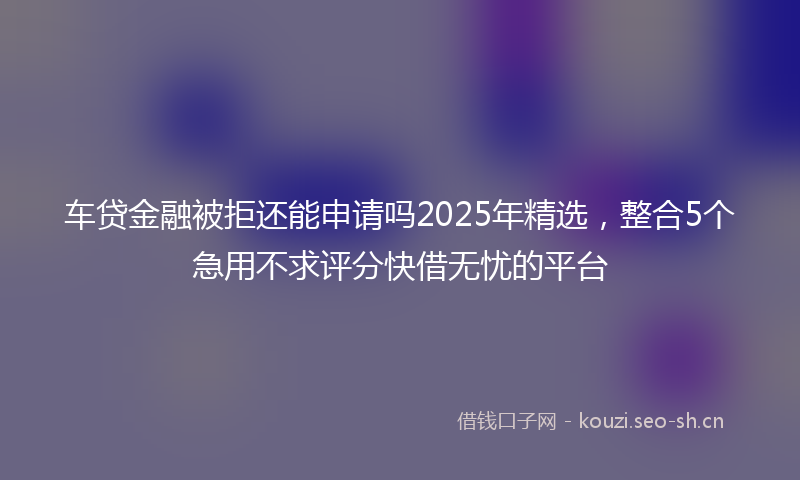 车贷金融被拒还能申请吗2025年精选，整合5个急用不求评分快借无忧的平台